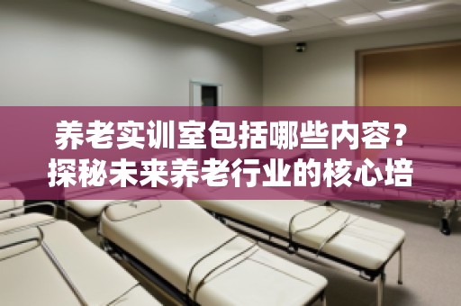 养老实训室包括哪些内容？探秘未来养老行业的核心培训基地