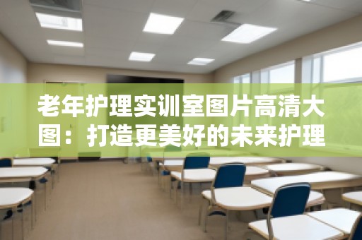 老年护理实训室图片高清大图：打造更美好的未来护理环境