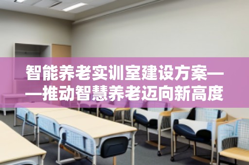智能养老实训室建设方案——推动智慧养老迈向新高度