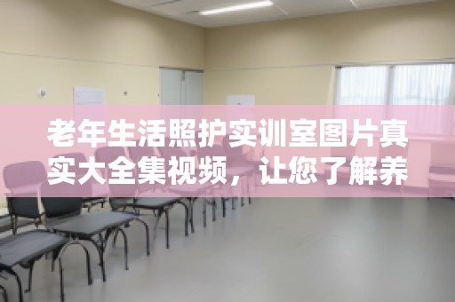 老年生活照护实训室图片真实大全集视频，让您了解养老护理的未来