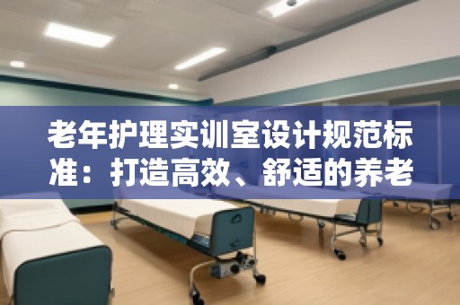 老年护理实训室设计规范标准：打造高效、舒适的养老护理环境