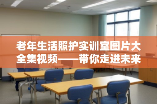 老年生活照护实训室图片大全集视频——带你走进未来的老年护理世界