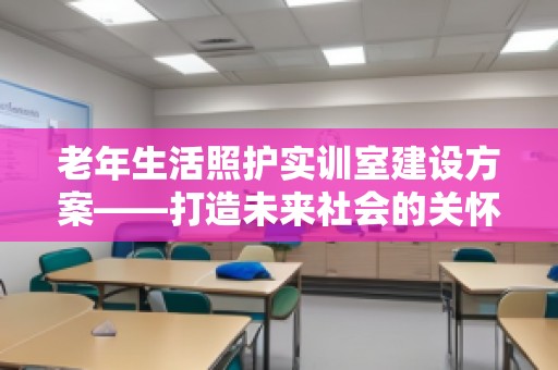 老年生活照护实训室建设方案——打造未来社会的关怀阵地