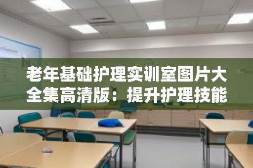 老年基础护理实训室图片大全集高清版：提升护理技能的***佳平台