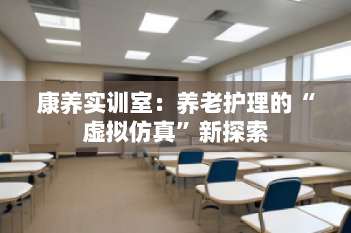 康养实训室：养老护理的“虚拟仿真”新探索