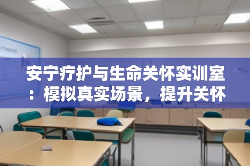安宁疗护与生命关怀实训室：模拟真实场景，提升关怀技能