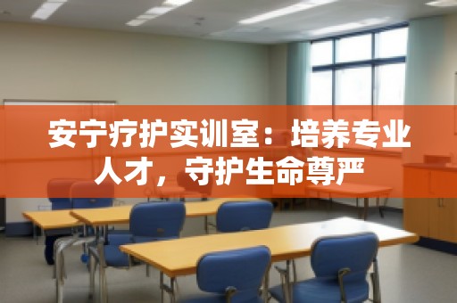 安宁疗护实训室：培养专业人才，守护生命尊严
