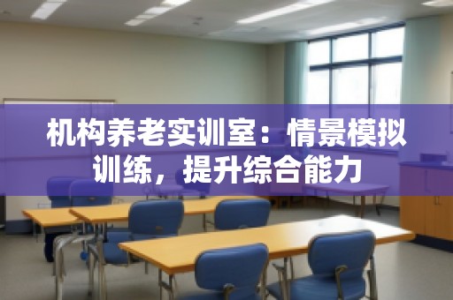机构养老实训室：情景模拟训练，提升综合能力