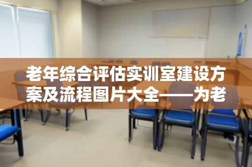 老年综合评估实训室建设方案及流程图片大全——为老年健康赋能