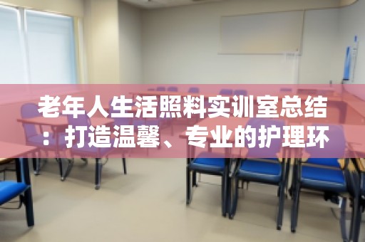 老年人生活照料实训室总结：打造温馨、专业的护理环境