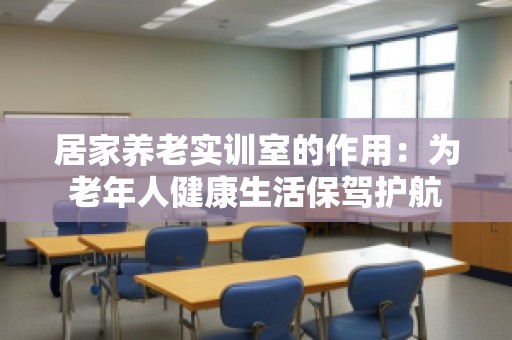 居家养老实训室的作用：为老年人健康生活保驾护航