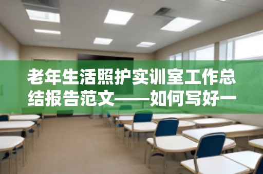 老年生活照护实训室工作总结报告范文——如何写好一份高质量的实训总结报告？