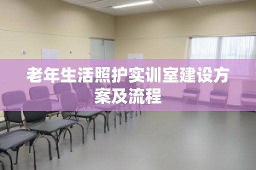 老年生活照护实训室建设方案及流程