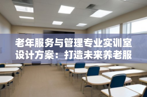 老年服务与管理专业实训室设计方案：打造未来养老服务的智能化平台