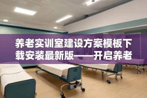 养老实训室建设方案模板下载安装***新版——开启养老行业培训新纪元