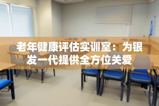 老年健康评估实训室：为银发一代提供全方位关爱