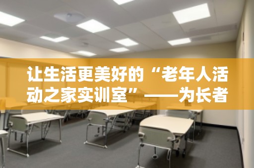 让生活更美好的“老年人活动之家实训室”——为长者提供贴心的关怀与丰富的活动空间