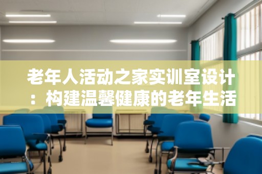 老年人活动之家实训室设计：构建温馨健康的老年生活空间