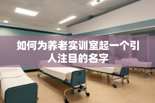 如何为养老实训室起一个引人注目的名字