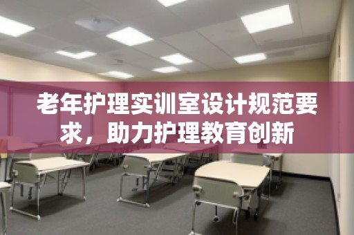 老年护理实训室设计规范要求，助力护理教育创新